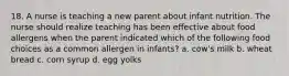 18. A nurse is teaching a new parent about infant nutrition. The nurse should realize teaching has been effective about food allergens when the parent indicated which of the following food choices as a common allergen in infants? a. cow's milk b. wheat bread c. corn syrup d. egg yolks