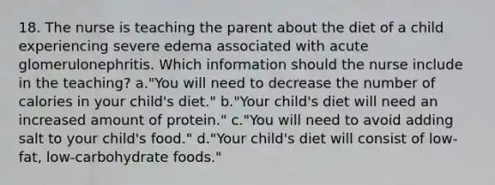 18. The nurse is teaching the parent about the diet of a child experiencing severe edema associated with acute glomerulonephritis. Which information should the nurse include in the teaching? a."You will need to decrease the number of calories in your child's diet." b."Your child's diet will need an increased amount of protein." c."You will need to avoid adding salt to your child's food." d."Your child's diet will consist of low-fat, low-carbohydrate foods."