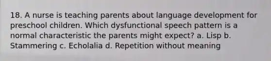 18. A nurse is teaching parents about language development for preschool children. Which dysfunctional speech pattern is a normal characteristic the parents might expect? a. Lisp b. Stammering c. Echolalia d. Repetition without meaning