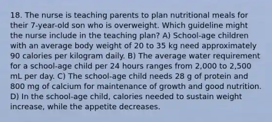 18. The nurse is teaching parents to plan nutritional meals for their 7-year-old son who is overweight. Which guideline might the nurse include in the teaching plan? A) School-age children with an average body weight of 20 to 35 kg need approximately 90 calories per kilogram daily. B) The average water requirement for a school-age child per 24 hours ranges from 2,000 to 2,500 mL per day. C) The school-age child needs 28 g of protein and 800 mg of calcium for maintenance of growth and good nutrition. D) In the school-age child, calories needed to sustain weight increase, while the appetite decreases.