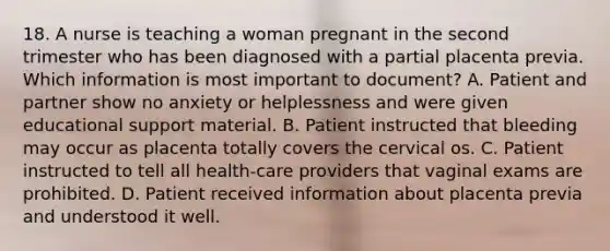 18. A nurse is teaching a woman pregnant in the second trimester who has been diagnosed with a partial placenta previa. Which information is most important to document? A. Patient and partner show no anxiety or helplessness and were given educational support material. B. Patient instructed that bleeding may occur as placenta totally covers the cervical os. C. Patient instructed to tell all health-care providers that vaginal exams are prohibited. D. Patient received information about placenta previa and understood it well.