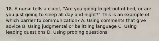 18. A nurse tells a client, "Are you going to get out of bed, or are you just going to sleep all day and night?" This is an example of which barrier to communication? A. Using comments that give advice B. Using judgmental or belittling language C. Using leading questions D. Using probing questions