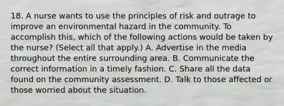 18. A nurse wants to use the principles of risk and outrage to improve an environmental hazard in the community. To accomplish this, which of the following actions would be taken by the nurse? (Select all that apply.) A. Advertise in the media throughout the entire surrounding area. B. Communicate the correct information in a timely fashion. C. Share all the data found on the community assessment. D. Talk to those affected or those worried about the situation.