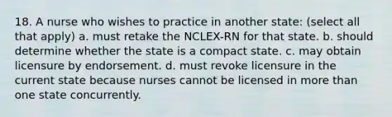 18. A nurse who wishes to practice in another state: (select all that apply) a. must retake the NCLEX-RN for that state. b. should determine whether the state is a compact state. c. may obtain licensure by endorsement. d. must revoke licensure in the current state because nurses cannot be licensed in more than one state concurrently.