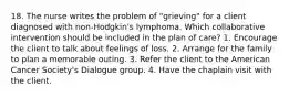 18. The nurse writes the problem of "grieving" for a client diagnosed with non-Hodgkin's lymphoma. Which collaborative intervention should be included in the plan of care? 1. Encourage the client to talk about feelings of loss. 2. Arrange for the family to plan a memorable outing. 3. Refer the client to the American Cancer Society's Dialogue group. 4. Have the chaplain visit with the client.