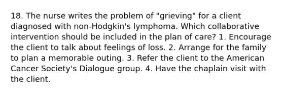 18. The nurse writes the problem of "grieving" for a client diagnosed with non-Hodgkin's lymphoma. Which collaborative intervention should be included in the plan of care? 1. Encourage the client to talk about feelings of loss. 2. Arrange for the family to plan a memorable outing. 3. Refer the client to the American Cancer Society's Dialogue group. 4. Have the chaplain visit with the client.