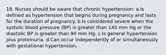 18. Nurses should be aware that chronic hypertension: a.Is defined as hypertension that begins during pregnancy and lasts for the duration of pregnancy. b.Is considered severe when the systolic blood pressure (BP) is greater than 140 mm Hg or the diastolic BP is greater than 90 mm Hg. c.Is general hypertension plus proteinuria. d.Can occur independently of or simultaneously with gestational hypertension.