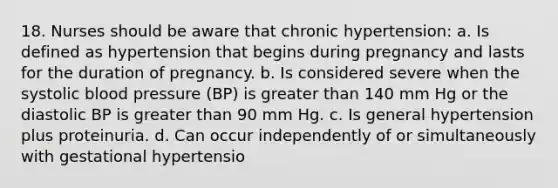 18. Nurses should be aware that chronic hypertension: a. Is defined as hypertension that begins during pregnancy and lasts for the duration of pregnancy. b. Is considered severe when the systolic blood pressure (BP) is greater than 140 mm Hg or the diastolic BP is greater than 90 mm Hg. c. Is general hypertension plus proteinuria. d. Can occur independently of or simultaneously with gestational hypertensio