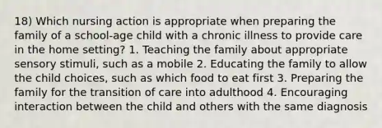 18) Which nursing action is appropriate when preparing the family of a school-age child with a chronic illness to provide care in the home setting? 1. Teaching the family about appropriate sensory stimuli, such as a mobile 2. Educating the family to allow the child choices, such as which food to eat first 3. Preparing the family for the transition of care into adulthood 4. Encouraging interaction between the child and others with the same diagnosis