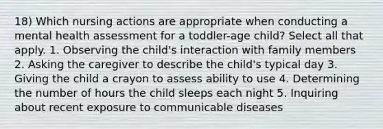 18) Which nursing actions are appropriate when conducting a mental health assessment for a toddler-age child? Select all that apply. 1. Observing the child's interaction with family members 2. Asking the caregiver to describe the child's typical day 3. Giving the child a crayon to assess ability to use 4. Determining the number of hours the child sleeps each night 5. Inquiring about recent exposure to communicable diseases