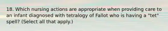 18. Which nursing actions are appropriate when providing care to an infant diagnosed with tetralogy of Fallot who is having a "tet" spell? (Select all that apply.)