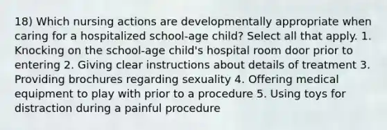 18) Which nursing actions are developmentally appropriate when caring for a hospitalized school-age child? Select all that apply. 1. Knocking on the school-age child's hospital room door prior to entering 2. Giving clear instructions about details of treatment 3. Providing brochures regarding sexuality 4. Offering medical equipment to play with prior to a procedure 5. Using toys for distraction during a painful procedure