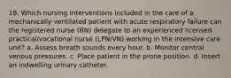 18. Which nursing interventions included in the care of a mechanically ventilated patient with acute respiratory failure can the registered nurse (RN) delegate to an experienced licensed practical/vocational nurse (LPN/VN) working in the intensive care unit? a. Assess breath sounds every hour. b. Monitor central venous pressures. c. Place patient in the prone position. d. Insert an indwelling urinary catheter.