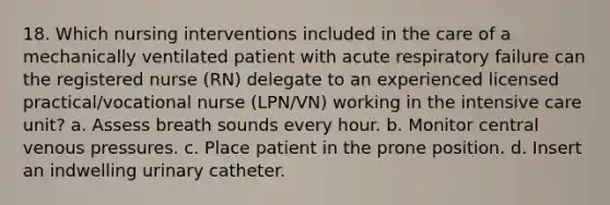 18. Which nursing interventions included in the care of a mechanically ventilated patient with acute respiratory failure can the registered nurse (RN) delegate to an experienced licensed practical/vocational nurse (LPN/VN) working in the intensive care unit? a. Assess breath sounds every hour. b. Monitor central venous pressures. c. Place patient in the prone position. d. Insert an indwelling urinary catheter.