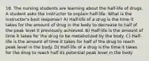 18. The nursing students are learning about the half-life of drugs. A student asks the instructor to explain half-life. What is the instructor's best response? A) Half-life of a drug is the time it takes for the amount of drug in the body to decrease to half of the peak level it previously achieved. B) Half-life is the amount of time it takes for the drug to be metabolized by the body. C) Half-life is the amount of time it takes for half of the drug to reach peak level in the body. D) Half-life of a drug is the time it takes for the drug to reach half its potential peak level in the body