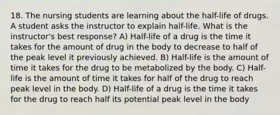 18. The nursing students are learning about the half-life of drugs. A student asks the instructor to explain half-life. What is the instructor's best response? A) Half-life of a drug is the time it takes for the amount of drug in the body to decrease to half of the peak level it previously achieved. B) Half-life is the amount of time it takes for the drug to be metabolized by the body. C) Half-life is the amount of time it takes for half of the drug to reach peak level in the body. D) Half-life of a drug is the time it takes for the drug to reach half its potential peak level in the body