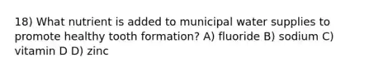 18) What nutrient is added to municipal water supplies to promote healthy tooth formation? A) fluoride B) sodium C) vitamin D D) zinc