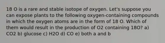 18 O is a rare and stable isotope of oxygen. Let's suppose you can expose plants to the following oxygen-containing compounds in which the oxygen atoms are in the form of 18 O. Which of them would result in the production of O2 containing 18O? a) CO2 b) glucose c) H2O d) CO e) both a and b