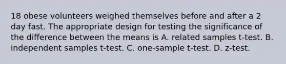 18 obese volunteers weighed themselves before and after a 2 day fast. The appropriate design for testing the significance of the difference between the means is A. related samples t-test. B. independent samples t-test. C. one-sample t-test. D. z-test.