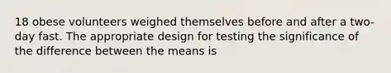 18 obese volunteers weighed themselves before and after a two-day fast. The appropriate design for testing the significance of the difference between the means is