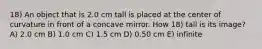 18) An object that is 2.0 cm tall is placed at the center of curvature in front of a concave mirror. How 18) tall is its image? A) 2.0 cm B) 1.0 cm C) 1.5 cm D) 0.50 cm E) infinite