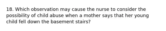 18. Which observation may cause the nurse to consider the possibility of child abuse when a mother says that her young child fell down the basement stairs?