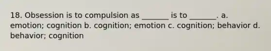 18. Obsession is to compulsion as _______ is to _______. a. emotion; cognition b. cognition; emotion c. cognition; behavior d. behavior; cognition