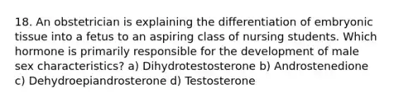 18. An obstetrician is explaining the differentiation of embryonic tissue into a fetus to an aspiring class of nursing students. Which hormone is primarily responsible for the development of male sex characteristics? a) Dihydrotestosterone b) Androstenedione c) Dehydroepiandrosterone d) Testosterone