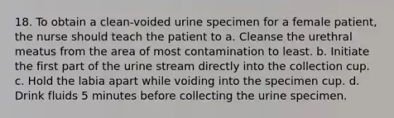 18. To obtain a clean-voided urine specimen for a female patient, the nurse should teach the patient to a. Cleanse the urethral meatus from the area of most contamination to least. b. Initiate the first part of the urine stream directly into the collection cup. c. Hold the labia apart while voiding into the specimen cup. d. Drink fluids 5 minutes before collecting the urine specimen.