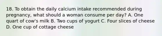 18. To obtain the daily calcium intake recommended during pregnancy, what should a woman consume per day? A. One quart of cow's milk B. Two cups of yogurt C. Four slices of cheese D. One cup of cottage cheese