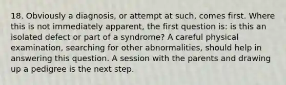 18. Obviously a diagnosis, or attempt at such, comes first. Where this is not immediately apparent, the first question is: is this an isolated defect or part of a syndrome? A careful physical examination, searching for other abnormalities, should help in answering this question. A session with the parents and drawing up a pedigree is the next step.