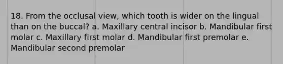 18. From the occlusal view, which tooth is wider on the lingual than on the buccal? a. Maxillary central incisor b. Mandibular first molar c. Maxillary first molar d. Mandibular first premolar e. Mandibular second premolar