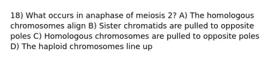 18) What occurs in anaphase of meiosis 2? A) The homologous chromosomes align B) Sister chromatids are pulled to opposite poles C) Homologous chromosomes are pulled to opposite poles D) The haploid chromosomes line up