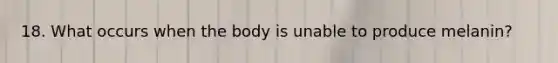 18. What occurs when the body is unable to produce melanin?