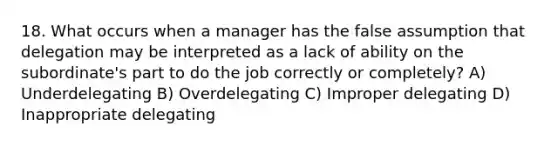 18. What occurs when a manager has the false assumption that delegation may be interpreted as a lack of ability on the subordinate's part to do the job correctly or completely? A) Underdelegating B) Overdelegating C) Improper delegating D) Inappropriate delegating