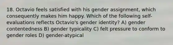 18. Octavio feels satisfied with his gender assignment, which consequently makes him happy. Which of the following self-evaluations reflects Octavio's gender identity? A) gender contentedness B) gender typicality C) felt pressure to conform to gender roles D) gender-atypical