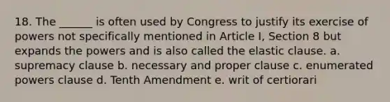 18. The ______ is often used by Congress to justify its exercise of powers not specifically mentioned in Article I, Section 8 but expands the powers and is also called the elastic clause. a. supremacy clause b. necessary and proper clause c. enumerated powers clause d. Tenth Amendment e. writ of certiorari