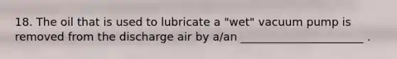 18. The oil that is used to lubricate a "wet" vacuum pump is removed from the discharge air by a/an ______________________ .