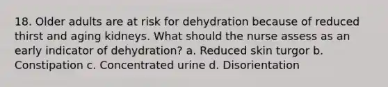 18. Older adults are at risk for dehydration because of reduced thirst and aging kidneys. What should the nurse assess as an early indicator of dehydration? a. Reduced skin turgor b. Constipation c. Concentrated urine d. Disorientation