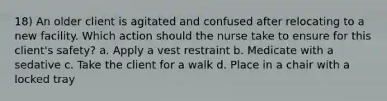 18) An older client is agitated and confused after relocating to a new facility. Which action should the nurse take to ensure for this client's safety? a. Apply a vest restraint b. Medicate with a sedative c. Take the client for a walk d. Place in a chair with a locked tray