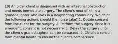 18) An older client is diagnosed with an intestinal obstruction and needs immediate surgery. The client's next of kin is a granddaughter who lives in a neighboring community. Which of the following actions should the nurse take? 1. Obtain consent from the client for the surgery. 2. Perform the surgery since it is emergent, consent is not necessary. 3. Delay the surgery until the client's granddaughter can be contacted. 4. Obtain a consult from mental health to ensure the client's competence.