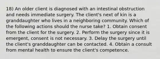 18) An older client is diagnosed with an intestinal obstruction and needs immediate surgery. The client's next of kin is a granddaughter who lives in a neighboring community. Which of the following actions should the nurse take? 1. Obtain consent from the client for the surgery. 2. Perform the surgery since it is emergent, consent is not necessary. 3. Delay the surgery until the client's granddaughter can be contacted. 4. Obtain a consult from mental health to ensure the client's competence.