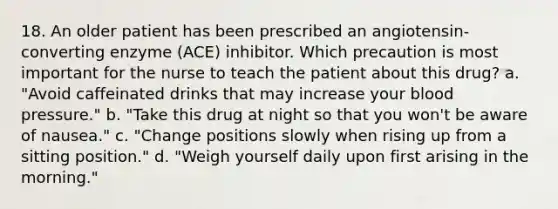 18. An older patient has been prescribed an angiotensin-converting enzyme (ACE) inhibitor. Which precaution is most important for the nurse to teach the patient about this drug? a. "Avoid caffeinated drinks that may increase your blood pressure." b. "Take this drug at night so that you won't be aware of nausea." c. "Change positions slowly when rising up from a sitting position." d. "Weigh yourself daily upon first arising in the morning."