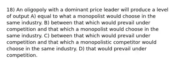 18) An oligopoly with a dominant price leader will produce a level of output A) equal to what a monopolist would choose in the same industry. B) between that which would prevail under competition and that which a monopolist would choose in the same industry. C) between that which would prevail under competition and that which a monopolistic competitor would choose in the same industry. D) that would prevail under competition.