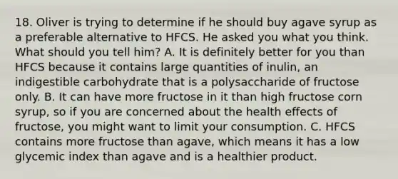 18. Oliver is trying to determine if he should buy agave syrup as a preferable alternative to HFCS. He asked you what you think. What should you tell him? A. It is definitely better for you than HFCS because it contains large quantities of inulin, an indigestible carbohydrate that is a polysaccharide of fructose only. B. It can have more fructose in it than high fructose corn syrup, so if you are concerned about the health effects of fructose, you might want to limit your consumption. C. HFCS contains more fructose than agave, which means it has a low glycemic index than agave and is a healthier product.