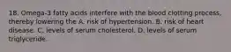 18. Omega-3 fatty acids interfere with the blood clotting process, thereby lowering the A. risk of hypertension. B. risk of heart disease. C. levels of serum cholesterol. D. levels of serum triglyceride.