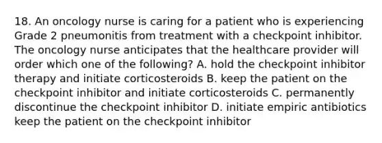 18. An oncology nurse is caring for a patient who is experiencing Grade 2 pneumonitis from treatment with a checkpoint inhibitor. The oncology nurse anticipates that the healthcare provider will order which one of the following? A. hold the checkpoint inhibitor therapy and initiate corticosteroids B. keep the patient on the checkpoint inhibitor and initiate corticosteroids C. permanently discontinue the checkpoint inhibitor D. initiate empiric antibiotics keep the patient on the checkpoint inhibitor