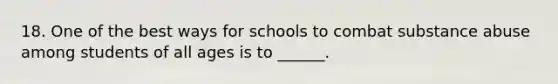 18. One of the best ways for schools to combat substance abuse among students of all ages is to ______.