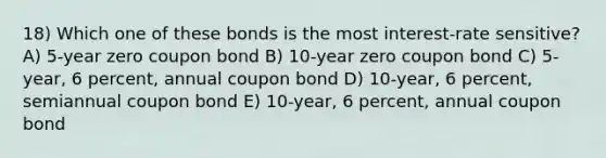 18) Which one of these bonds is the most interest-rate sensitive? A) 5-year zero coupon bond B) 10-year zero coupon bond C) 5-year, 6 percent, annual coupon bond D) 10-year, 6 percent, semiannual coupon bond E) 10-year, 6 percent, annual coupon bond