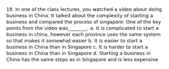 18. In one of the class lectures, you watched a video about doing business in China. It talked about the complexity of starting a business and compared the process of singapore. One of the key points from the video was________. a. It is complicated to start a business in china, however each province uses the same system so that makes it somewhat easier b. It is easier to start a business in China than in Singapore c. It is harder to start a business in China than in Singapore d. Starting a business in China has the same steps as in Singapore and is less expensive